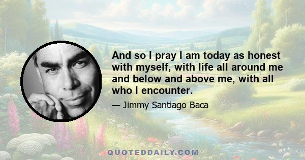 And so I pray I am today as honest with myself, with life all around me and below and above me, with all who I encounter.