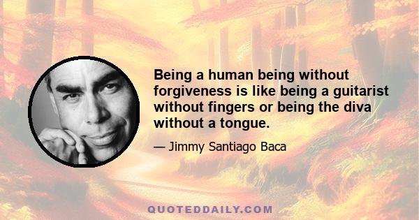 Being a human being without forgiveness is like being a guitarist without fingers or being the diva without a tongue.