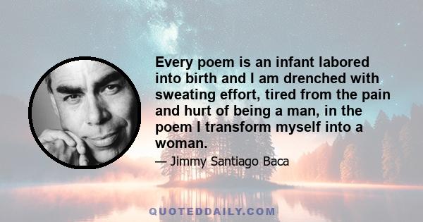 Every poem is an infant labored into birth and I am drenched with sweating effort, tired from the pain and hurt of being a man, in the poem I transform myself into a woman.