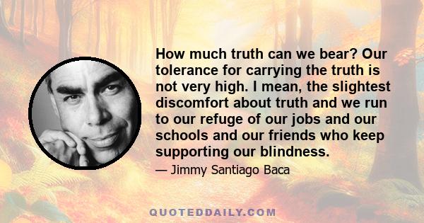 How much truth can we bear? Our tolerance for carrying the truth is not very high. I mean, the slightest discomfort about truth and we run to our refuge of our jobs and our schools and our friends who keep supporting