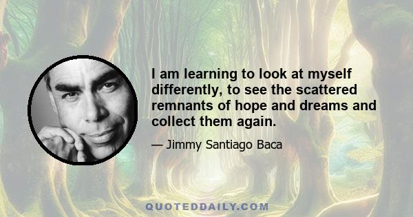 I am learning to look at myself differently, to see the scattered remnants of hope and dreams and collect them again.