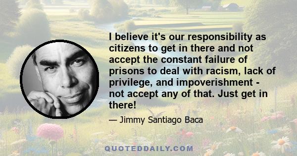 I believe it's our responsibility as citizens to get in there and not accept the constant failure of prisons to deal with racism, lack of privilege, and impoverishment - not accept any of that. Just get in there!