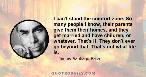 I can't stand the comfort zone. So many people I know, their parents give them their homes, and they get married and have children, or whatever. That's it. They don't ever go beyond that. That's not what life is.