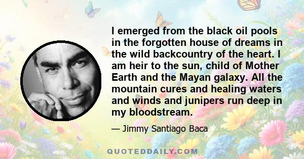 I emerged from the black oil pools in the forgotten house of dreams in the wild backcountry of the heart. I am heir to the sun, child of Mother Earth and the Mayan galaxy. All the mountain cures and healing waters and