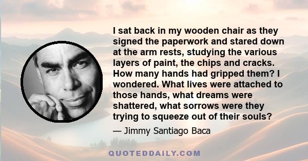 I sat back in my wooden chair as they signed the paperwork and stared down at the arm rests, studying the various layers of paint, the chips and cracks. How many hands had gripped them? I wondered. What lives were