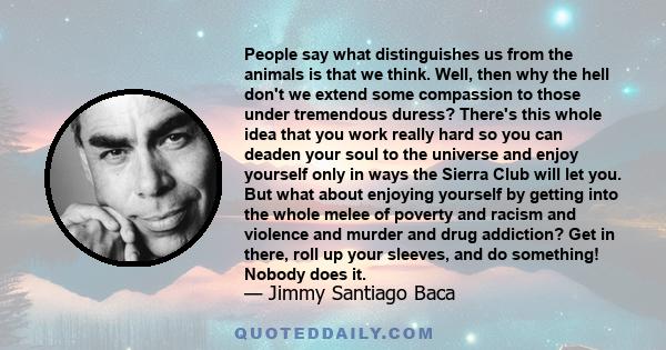 People say what distinguishes us from the animals is that we think. Well, then why the hell don't we extend some compassion to those under tremendous duress? There's this whole idea that you work really hard so you can