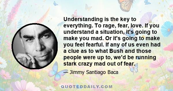 Understanding is the key to everything. To rage, fear, love. If you understand a situation, it's going to make you mad. Or it's going to make you feel fearful. If any of us even had a clue as to what Bush and those