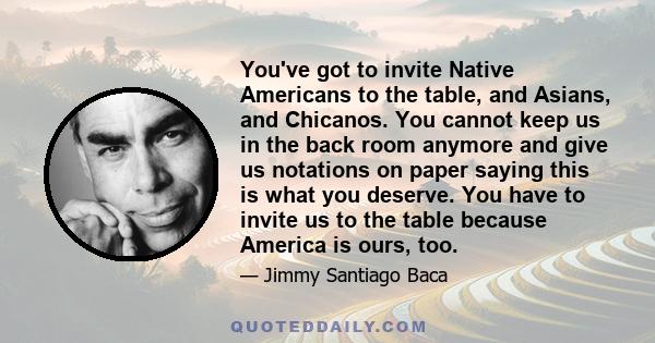 You've got to invite Native Americans to the table, and Asians, and Chicanos. You cannot keep us in the back room anymore and give us notations on paper saying this is what you deserve. You have to invite us to the