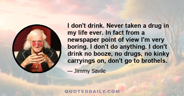 I don't drink. Never taken a drug in my life ever. In fact from a newspaper point of view I'm very boring. I don't do anything. I don't drink no booze, no drugs, no kinky carryings on, don't go to brothels.