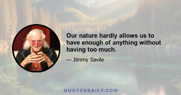 Our nature hardly allows us to have enough of anything without having too much.