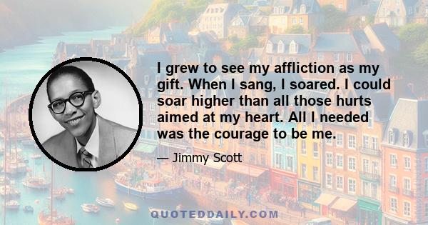 I grew to see my affliction as my gift. When I sang, I soared. I could soar higher than all those hurts aimed at my heart. All I needed was the courage to be me.