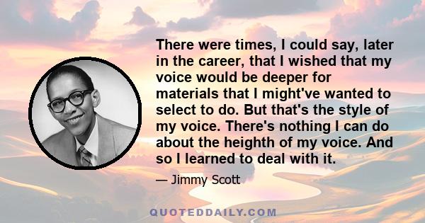 There were times, I could say, later in the career, that I wished that my voice would be deeper for materials that I might've wanted to select to do. But that's the style of my voice. There's nothing I can do about the