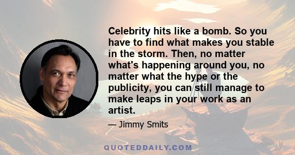 Celebrity hits like a bomb. So you have to find what makes you stable in the storm. Then, no matter what's happening around you, no matter what the hype or the publicity, you can still manage to make leaps in your work