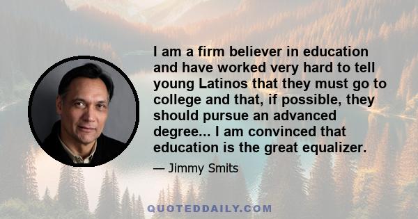 I am a firm believer in education and have worked very hard to tell young Latinos that they must go to college and that, if possible, they should pursue an advanced degree... I am convinced that education is the great