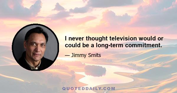 I never thought television would or could be a long-term commitment.