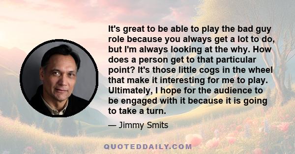 It's great to be able to play the bad guy role because you always get a lot to do, but I'm always looking at the why. How does a person get to that particular point? It's those little cogs in the wheel that make it