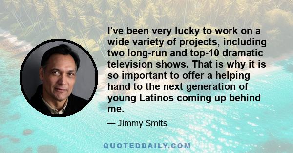 I've been very lucky to work on a wide variety of projects, including two long-run and top-10 dramatic television shows. That is why it is so important to offer a helping hand to the next generation of young Latinos