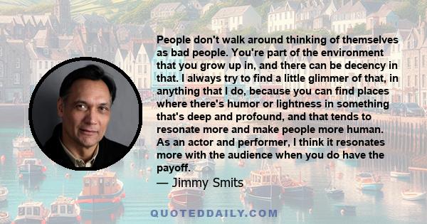 People don't walk around thinking of themselves as bad people. You're part of the environment that you grow up in, and there can be decency in that. I always try to find a little glimmer of that, in anything that I do,