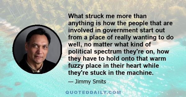 What struck me more than anything is how the people that are involved in government start out from a place of really wanting to do well, no matter what kind of political spectrum they're on, how they have to hold onto