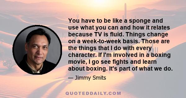 You have to be like a sponge and use what you can and how it relates because TV is fluid. Things change on a week-to-week basis. Those are the things that I do with every character. If I'm involved in a boxing movie, I