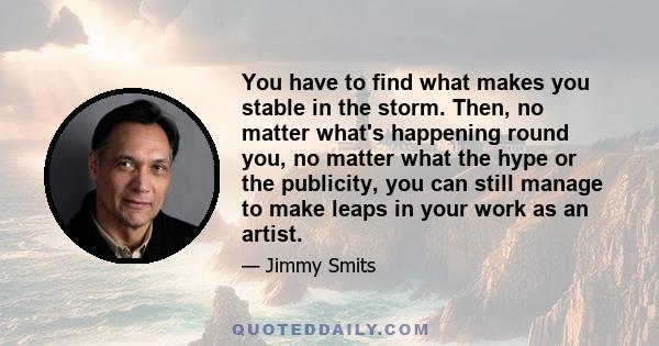 You have to find what makes you stable in the storm. Then, no matter what's happening round you, no matter what the hype or the publicity, you can still manage to make leaps in your work as an artist.