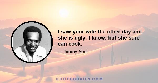 I saw your wife the other day and she is ugly. I know, but she sure can cook.