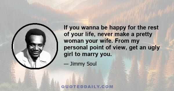 If you wanna be happy for the rest of your life, never make a pretty woman your wife. From my personal point of view, get an ugly girl to marry you.