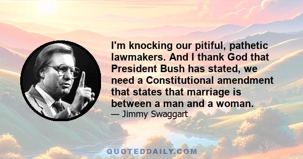 I'm knocking our pitiful, pathetic lawmakers. And I thank God that President Bush has stated, we need a Constitutional amendment that states that marriage is between a man and a woman.