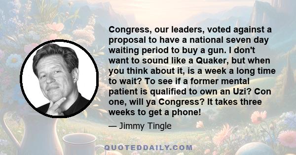 Congress, our leaders, voted against a proposal to have a national seven day waiting period to buy a gun. I don't want to sound like a Quaker, but when you think about it, is a week a long time to wait? To see if a