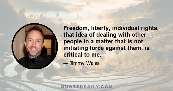 Freedom, liberty, individual rights, that idea of dealing with other people in a matter that is not initiating force against them, is critical to me.