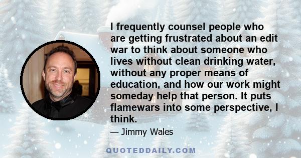 I frequently counsel people who are getting frustrated about an edit war to think about someone who lives without clean drinking water, without any proper means of education, and how our work might someday help that