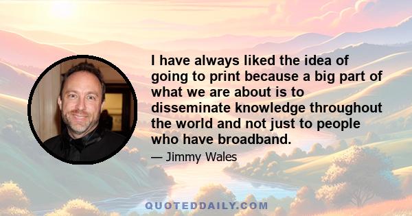 I have always liked the idea of going to print because a big part of what we are about is to disseminate knowledge throughout the world and not just to people who have broadband.