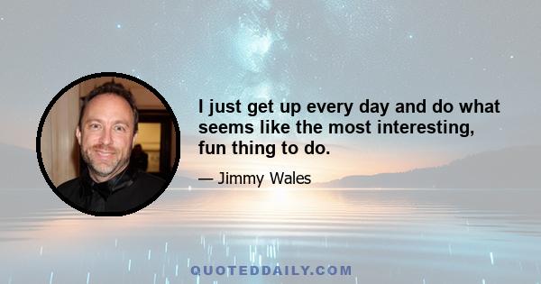 I just get up every day and do what seems like the most interesting, fun thing to do.