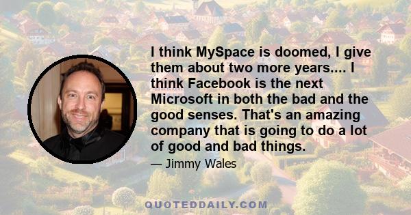 I think MySpace is doomed, I give them about two more years.... I think Facebook is the next Microsoft in both the bad and the good senses. That's an amazing company that is going to do a lot of good and bad things.