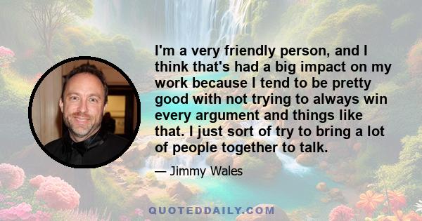 I'm a very friendly person, and I think that's had a big impact on my work because I tend to be pretty good with not trying to always win every argument and things like that. I just sort of try to bring a lot of people