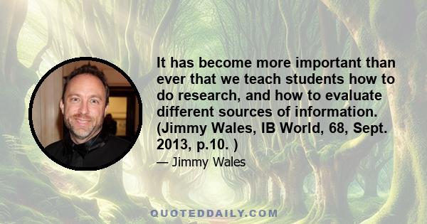 It has become more important than ever that we teach students how to do research, and how to evaluate different sources of information. (Jimmy Wales, IB World, 68, Sept. 2013, p.10. )