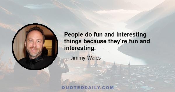 People do fun and interesting things because they're fun and interesting.