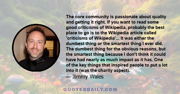 The core community is passionate about quality and getting it right. If you want to read some good criticisms of Wikipedia, probably the best place to go is to the Wikipedia article called 'criticisms of Wikipedia'...