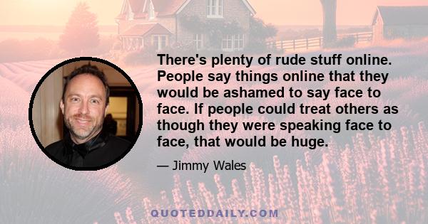 There's plenty of rude stuff online. People say things online that they would be ashamed to say face to face. If people could treat others as though they were speaking face to face, that would be huge.