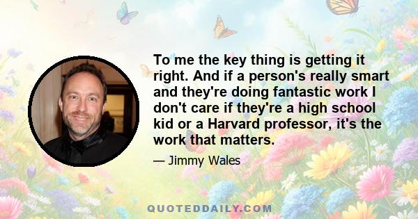 To me the key thing is getting it right. And if a person's really smart and they're doing fantastic work I don't care if they're a high school kid or a Harvard professor, it's the work that matters.