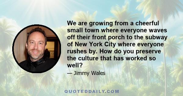 We are growing from a cheerful small town where everyone waves off their front porch to the subway of New York City where everyone rushes by. How do you preserve the culture that has worked so well?