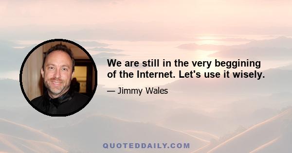 We are still in the very beggining of the Internet. Let's use it wisely.