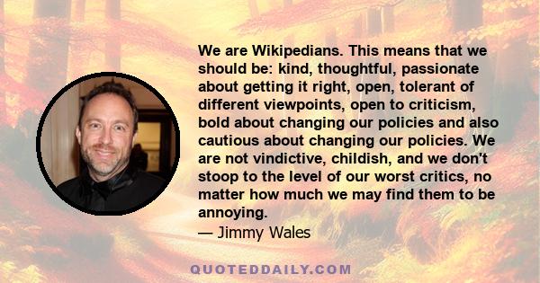 We are Wikipedians. This means that we should be: kind, thoughtful, passionate about getting it right, open, tolerant of different viewpoints, open to criticism, bold about changing our policies and also cautious about