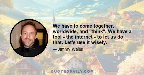 We have to come together, worldwide, and think. We have a tool - the internet - to let us do that. Let's use it wisely.