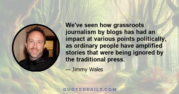 We've seen how grassroots journalism by blogs has had an impact at various points politically, as ordinary people have amplified stories that were being ignored by the traditional press.