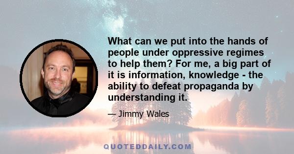 What can we put into the hands of people under oppressive regimes to help them? For me, a big part of it is information, knowledge - the ability to defeat propaganda by understanding it.