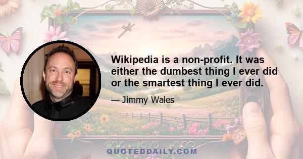 Wikipedia is a non-profit. It was either the dumbest thing I ever did or the smartest thing I ever did.