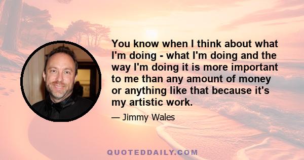 You know when I think about what I'm doing - what I'm doing and the way I'm doing it is more important to me than any amount of money or anything like that because it's my artistic work.