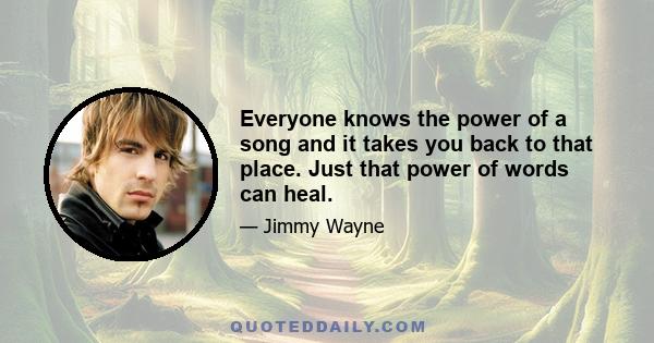 Everyone knows the power of a song and it takes you back to that place. Just that power of words can heal.