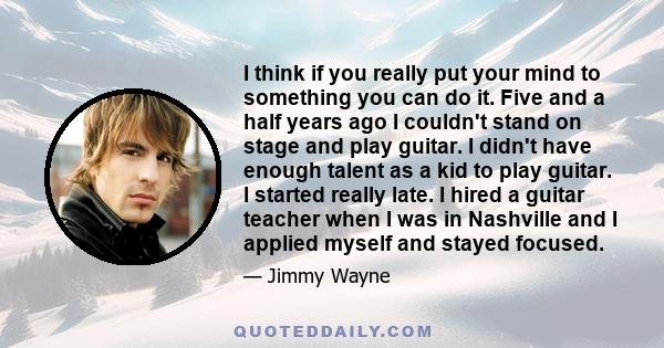 I think if you really put your mind to something you can do it. Five and a half years ago I couldn't stand on stage and play guitar. I didn't have enough talent as a kid to play guitar. I started really late. I hired a